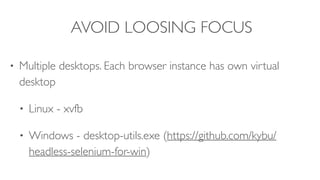 AVOID LOOSING FOCUS
• Multiple desktops. Each browser instance has own virtual
desktop
• Linux - xvfb
• Windows - desktop-utils.exe (https://github.com/kybu/
headless-selenium-for-win)