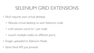 SELENIUM GRID EXTENSIONS
• Sikuli requires own virtual desktop.
• Allocate virtual desktop to each Selenium node
• Limit session count to 1 per node
• Launch multiple nodes on different ports
• Images uploaded to Selenium Node.
• Same Sikuli API. Just proxied.