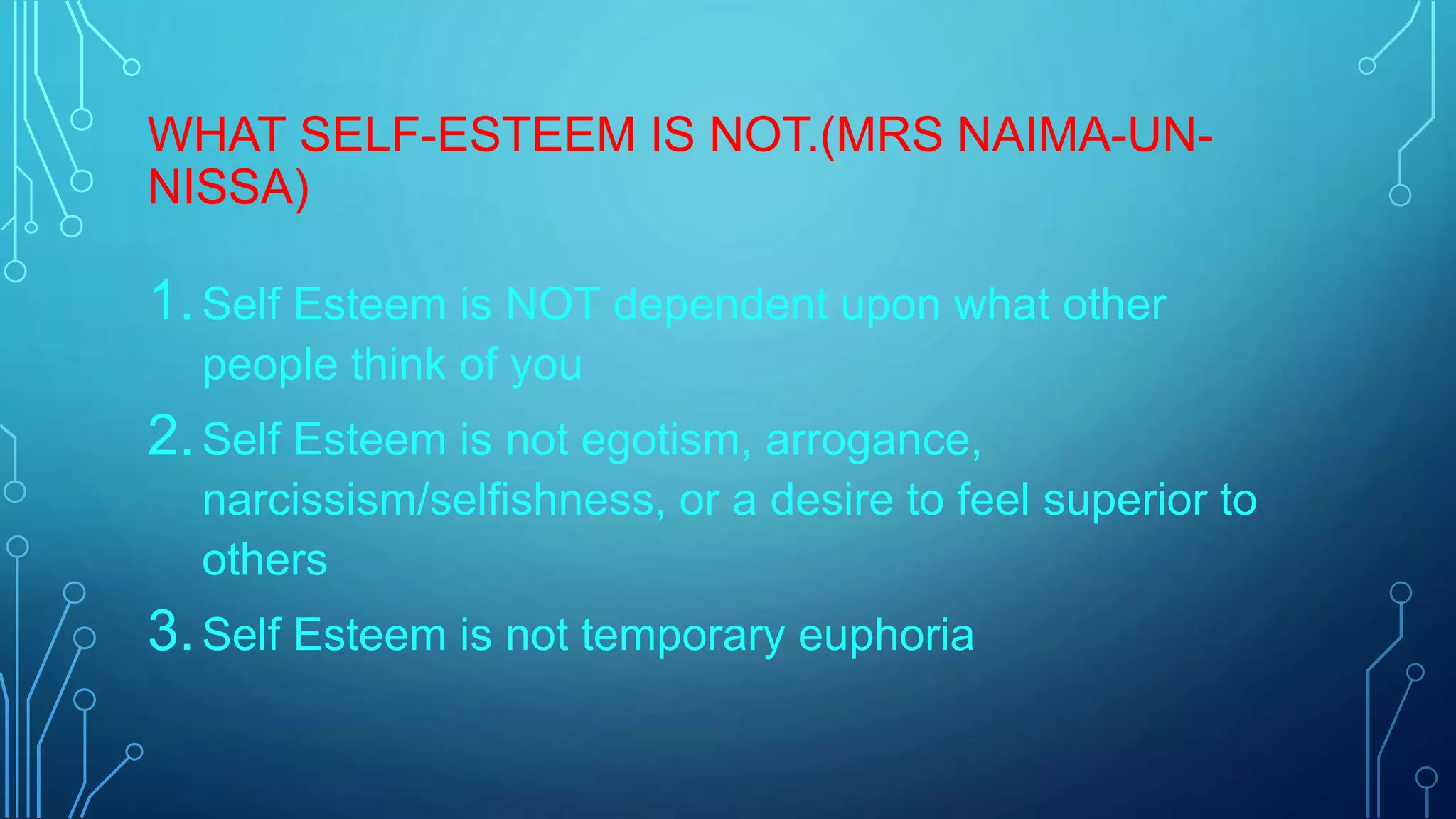 WHAT SELF-ESTEEM IS NOT.(MRS NAIMA-UNNISSA)

1. Self Esteem is NOT dependent upon what other
people think of you

2. Self Esteem is not egotism, arrogance,
narcissism/selfishness, or a desire to feel superior to
others

3. Self Esteem is not temporary euphoria

 