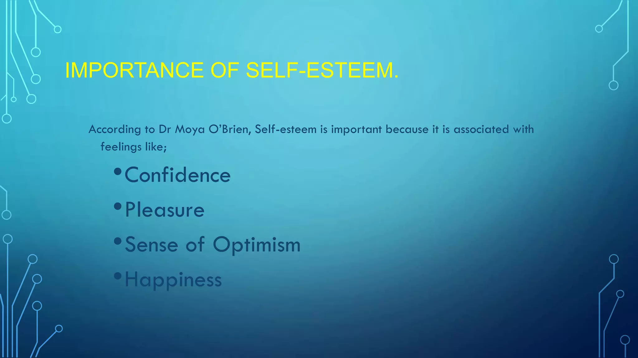 IMPORTANCE OF SELF-ESTEEM.
According to Dr Moya O’Brien, Self-esteem is important because it is associated with
feelings like;

• Confidence
• Pleasure
• Sense of Optimism
• Happiness

 