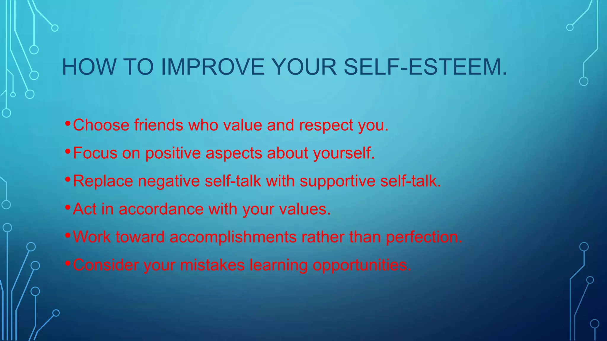 HOW TO IMPROVE YOUR SELF-ESTEEM.
• Choose friends who value and respect you.
• Focus on positive aspects about yourself.
• Replace negative self-talk with supportive self-talk.
• Act in accordance with your values.
• Work toward accomplishments rather than perfection.
• Consider your mistakes learning opportunities.

 