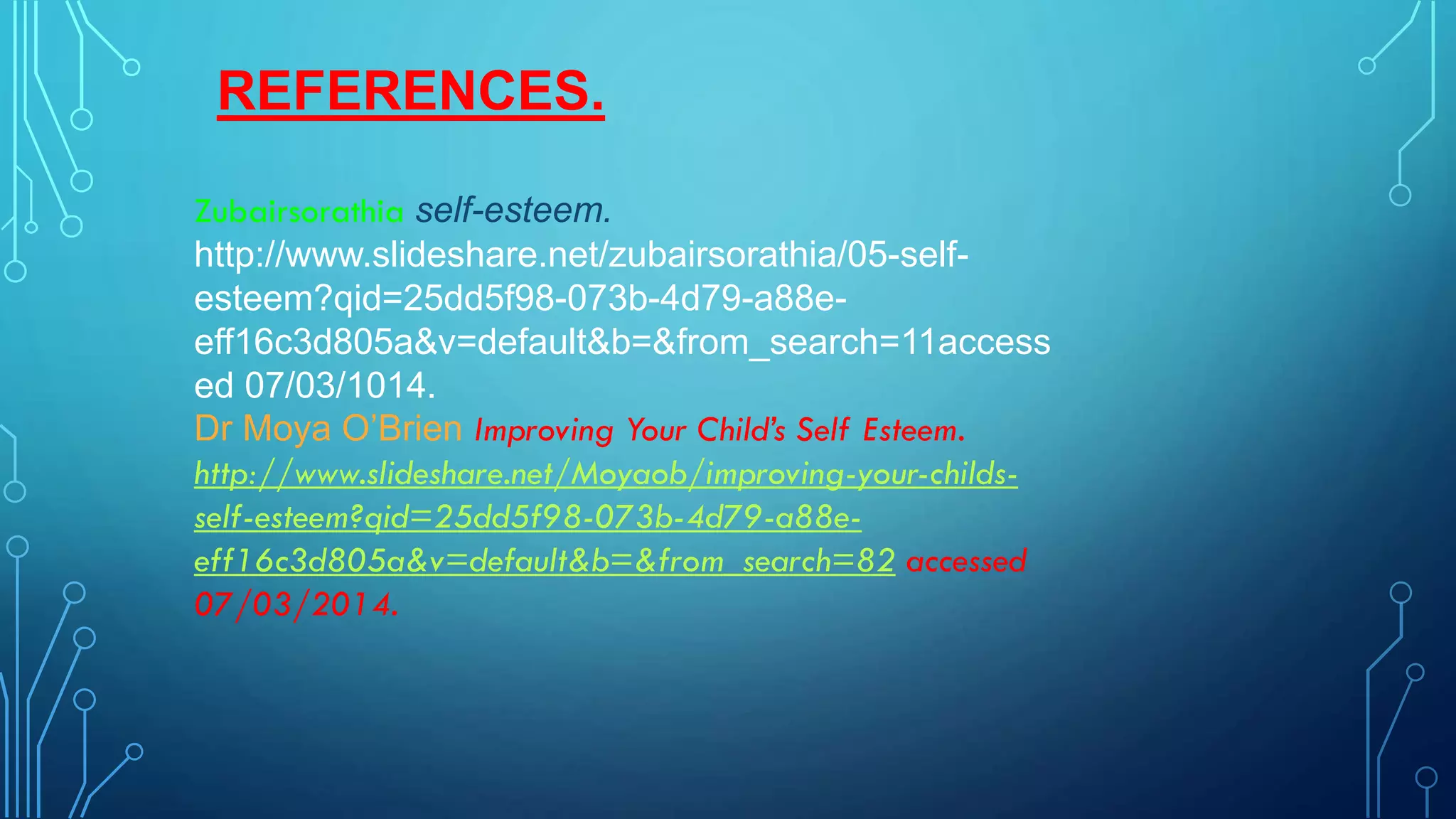 REFERENCES.
Zubairsorathia self-esteem.
http://www.slideshare.net/zubairsorathia/05-selfesteem?qid=25dd5f98-073b-4d79-a88eeff16c3d805a&v=default&b=&from_search=11access
ed 07/03/1014.
Dr Moya O’Brien Improving Your Child’s Self Esteem.
http://www.slideshare.net/Moyaob/improving-your-childsself-esteem?qid=25dd5f98-073b-4d79-a88eeff16c3d805a&v=default&b=&from_search=82 accessed
07/03/2014.

 