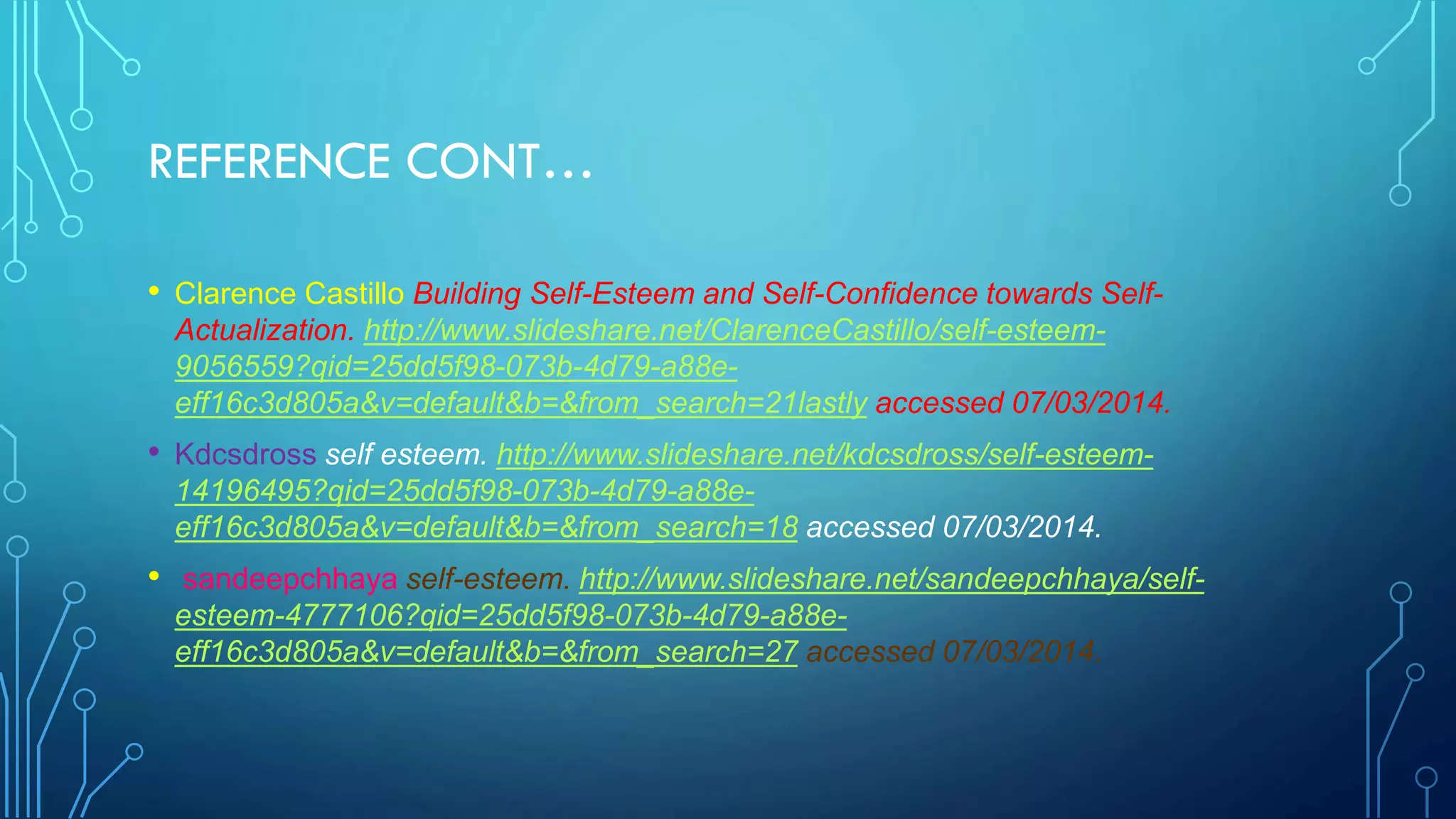 REFERENCE CONT…
• Clarence Castillo Building Self-Esteem and Self-Confidence towards SelfActualization. http://www.slideshare.net/ClarenceCastillo/self-esteem9056559?qid=25dd5f98-073b-4d79-a88eeff16c3d805a&v=default&b=&from_search=21lastly accessed 07/03/2014.

• Kdcsdross self esteem. http://www.slideshare.net/kdcsdross/self-esteem14196495?qid=25dd5f98-073b-4d79-a88eeff16c3d805a&v=default&b=&from_search=18 accessed 07/03/2014.

• sandeepchhaya self-esteem. http://www.slideshare.net/sandeepchhaya/selfesteem-4777106?qid=25dd5f98-073b-4d79-a88eeff16c3d805a&v=default&b=&from_search=27 accessed 07/03/2014.

 