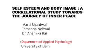 SELF ESTEEM AND BODY IMAGE : A
CORRELATIONAL STUDY TOWARDS
THE JOURNEY OF INNER PEACE
Aarti Bhardwaj
Tamanna Nohwal
Dr. Anamika Rai
(Department of Applied Psychology)
University of Delhi
 