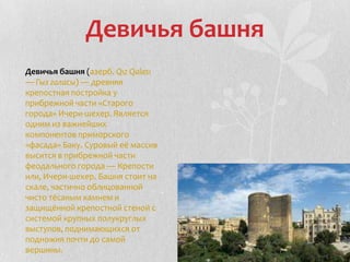 Девичья башня
Девичья башня (азерб. Qız Qalası
— Гыз галасы) — древняя
крепостная постройка у
прибрежной части «Старого
города» Ичери-шехер. Является
одним из важнейших
компонентов приморского
«фасада» Баку. Суровый её массив
высится в прибрежной части
феодального города — Крепости
или, Ичери-шехер. Башня стоит на
скале, частично облицованной
чисто тёсаным камнем и
защищённой крепостной стеной с
системой крупных полукруглых
выступов, поднимающихся от
подножия почти до самой
вершины.
 