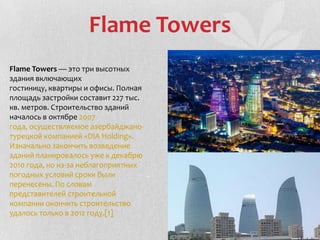 Flame Towers
Flame Towers — это три высотных
здания включающих
гостиницу, квартиры и офисы. Полная
площадь застройки составит 227 тыс.
кв. метров. Строительство зданий
началось в октябре 2007
года, осуществляемое азербайджано-
турецкой компанией «DIA Holding».
Изначально закончить возведение
зданий планировалось уже к декабрю
2010 года, но из-за неблагоприятных
погодных условий сроки были
перенесены. По словам
представителей строительной
компании окончить строительство
удалось только в 2012 году.[1]
 