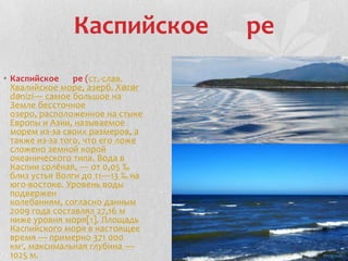 Каспийское ре
• Каспийское ре (ст.-слав.
Хвалийское море, азерб. Xəzər
dənizi— самое большое на
Земле бессточное
озеро, расположенное на стыке
Европы и Азии, называемое
морем из-за своих размеров, а
также из-за того, что его ложе
сложено земной корой
океанического типа. Вода в
Каспии солёная, — от 0,05 ‰
близ устья Волги до 11—13 ‰ на
юго-востоке. Уровень воды
подвержен
колебаниям, согласно данным
2009 года составлял 27,16 м
ниже уровня моря[1]. Площадь
Каспийского моря в настоящее
время — примерно 371 000
км², максимальная глубина —
1025 м.
 