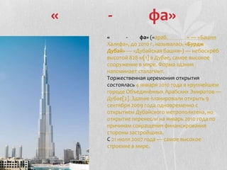 « - фа»
« - фа» («араб. » — «Башня
Халифа», до 2010 г. называлась «Бурдж
Дубай» — «Дубайская башня») — небоскрёб
высотой 828 м[1] в Дубае, самое высокое
сооружение в мире. Форма здания
напоминает сталагмит.
Торжественная церемония открытия
состоялась 4 января 2010 года в крупнейшем
городе Объединённых Арабских Эмиратов —
Дубае[2]. Здание планировали открыть 9
сентября 2009 года одновременно с
открытием Дубайского метрополитена, но
открытие перенесли на январь 2010 года по
причинам сокращения финансирования
стороны застройщика.
С 21 июля 2007 года — самое высокое
строение в мире.
 