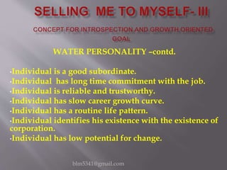 WATER PERSONALITY –contd.
•Individual is a good subordinate.
•Individual has long time commitment with the job.
•Individual is reliable and trustworthy.
•Individual has slow career growth curve.
•Individual has a routine life pattern.
•Individual identifies his existence with the existence of
corporation.
•Individual has low potential for change.
blm5341@gmail.com
 