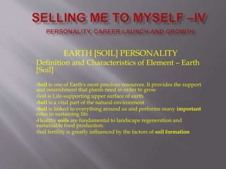 EARTH [SOIL] PERSONALITY
Definition and Characteristics of Element – Earth
[Soil]
•Soil is one of Earth's most precious resources. It provides the support
and nourishment that plants need in order to grow
•Soil is Life-supporting upper surface of earth
•Soil is a vital part of the natural environment
•Soil is linked to everything around us and performs many important
roles in sustaining life
•Healthy soils are fundamental to landscape regeneration and
sustainable food production.
•Soil fertility is greatly influenced by the factors of soil formation
 