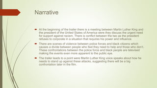 Narrative
 At the beginning of the trailer there is a meeting between Martin Luther King and
the president of the United States of America were they discuss the urgent need
for support against racism. There is conflict between the two as the president
refuses to corporate in a situation that requires his power and influence.
 There are scenes of violence between police forces and black citizens which
causes a divide between people who feel they need to help and those who don’t.
These confrontations between the police force and black people are televised
making the events even more apparent to the public eye.
 The trailer leads to a point were Martin Luther King voice speaks about how he
needs to stand up against these attacks, suggesting there will be a big
confrontation later in the film.
 