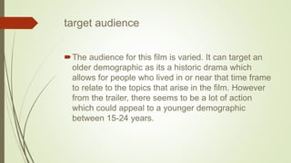 target audience
The audience for this film is varied. It can target an
older demographic as its a historic drama which
allows for people who lived in or near that time frame
to relate to the topics that arise in the film. However
from the trailer, there seems to be a lot of action
which could appeal to a younger demographic
between 15-24 years.
 