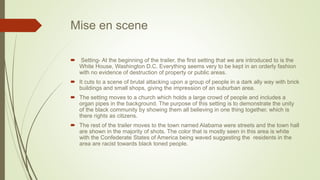 Mise en scene
 Setting- At the beginning of the trailer, the first setting that we are introduced to is the
White House, Washington D.C. Everything seems very to be kept in an orderly fashion
with no evidence of destruction of property or public areas.
 It cuts to a scene of brutal attacking upon a group of people in a dark ally way with brick
buildings and small shops, giving the impression of an suburban area.
 The setting moves to a church which holds a large crowd of people and includes a
organ pipes in the background. The purpose of this setting is to demonstrate the unity
of the black community by showing them all believing in one thing together, which is
there rights as citizens.
 The rest of the trailer moves to the town named Alabama were streets and the town hall
are shown in the majority of shots. The color that is mostly seen in this area is white
with the Confederate States of America being waved suggesting the residents in the
area are racist towards black toned people.
 