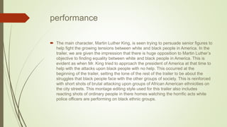 performance
 The main character, Martin Luther King, is seen trying to persuade senior figures to
help fight the growing tensions between white and black people in America. In the
trailer, we are given the impression that there is huge opposition to Martin Luther’s
objective to finding equality between white and black people in America. This is
evident as when Mr. King tried to approach the president of America at that time to
help with the attacks upon black people with no help. This occurred at the
beginning of the trailer, setting the tone of the rest of the trailer to be about the
struggles that black people face with the other groups of society. This is reinforced
with short shots of brutal attacking upon groups of African American ethnicities on
the city streets. This montage editing style used for this trailer also includes
reacting shots of ordinary people in there homes watching the horrific acts white
police officers are performing on black ethnic groups.
 