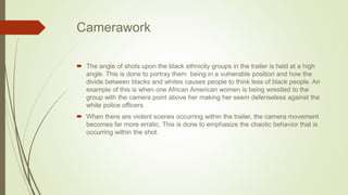 Camerawork
 The angle of shots upon the black ethnicity groups in the trailer is held at a high
angle. This is done to portray them being in a vulnerable position and how the
divide between blacks and whites causes people to think less of black people. An
example of this is when one African American women is being wrestled to the
group with the camera point above her making her seem defenseless against the
white police officers.
 When there are violent scenes occurring within the trailer, the camera movement
becomes far more erratic. This is done to emphasize the chaotic behavior that is
occurring within the shot.
 