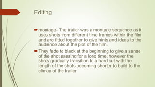 Editing
montage- The trailer was a montage sequence as it
uses shots from different time frames within the film
and are fitted together to give hints and ideas to the
audience about the plot of the film.
They fade to black at the beginning to give a sense
of the shot passing for a long time, however the
shots gradually transition to a hard cut with the
length of the shots becoming shorter to build to the
climax of the trailer.
 