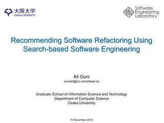 Recommending Software Refactoring Using Search-based Software Engineering 
Ali Ouni 
ouniali@iro.umontreal.ca 
Graduate School of Information Science and Technology 
Department of Computer Science 
Osaka University 
10 December 2014  