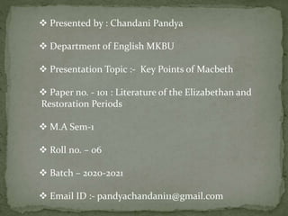  Presented by : Chandani Pandya
 Department of English MKBU
 Presentation Topic :- Key Points of Macbeth
 Paper no. - 101 : Literature of the Elizabethan and
Restoration Periods
 M.A Sem-1
 Roll no. – 06
 Batch – 2020-2021
 Email ID :- pandyachandani11@gmail.com
 