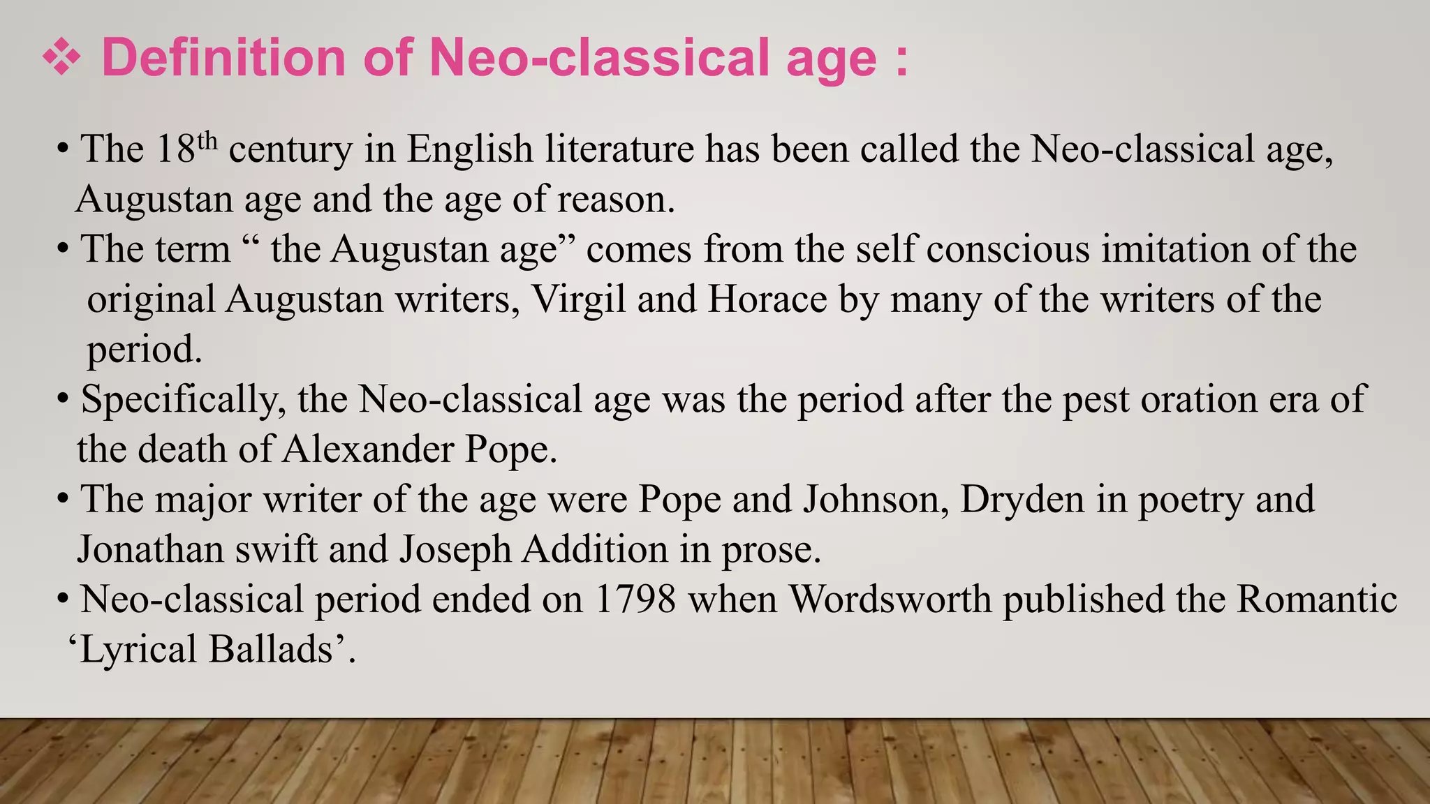  Definition of Neo-classical age :
• The 18th century in English literature has been called the Neo-classical age,
Augustan age and the age of reason.
• The term “ the Augustan age” comes from the self conscious imitation of the
original Augustan writers, Virgil and Horace by many of the writers of the
period.
• Specifically, the Neo-classical age was the period after the pest oration era of
the death of Alexander Pope.
• The major writer of the age were Pope and Johnson, Dryden in poetry and
Jonathan swift and Joseph Addition in prose.
• Neo-classical period ended on 1798 when Wordsworth published the Romantic
‘Lyrical Ballads’.
 