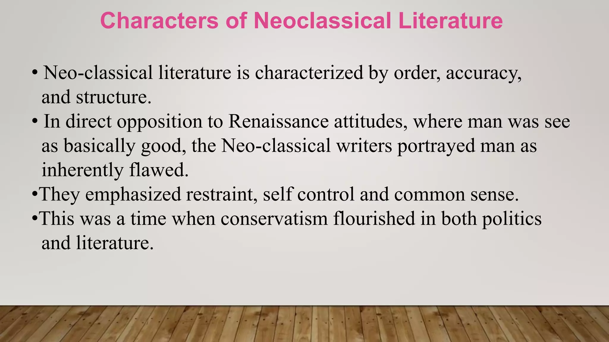 Characters of Neoclassical Literature
• Neo-classical literature is characterized by order, accuracy,
and structure.
• In direct opposition to Renaissance attitudes, where man was see
as basically good, the Neo-classical writers portrayed man as
inherently flawed.
•They emphasized restraint, self control and common sense.
•This was a time when conservatism flourished in both politics
and literature.
 
