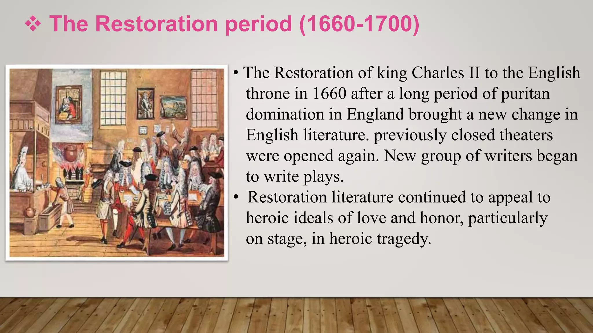  The Restoration period (1660-1700)
• The Restoration of king Charles II to the English
throne in 1660 after a long period of puritan
domination in England brought a new change in
English literature. previously closed theaters
were opened again. New group of writers began
to write plays.
• Restoration literature continued to appeal to
heroic ideals of love and honor, particularly
on stage, in heroic tragedy.
 