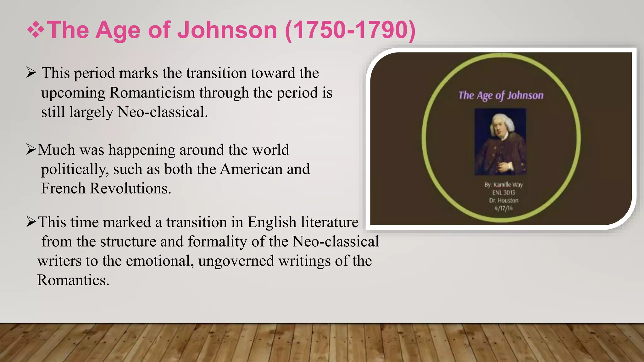 The Age of Johnson (1750-1790)
 This period marks the transition toward the
upcoming Romanticism through the period is
still largely Neo-classical.
Much was happening around the world
politically, such as both the American and
French Revolutions.
This time marked a transition in English literature
from the structure and formality of the Neo-classical
writers to the emotional, ungoverned writings of the
Romantics.
 