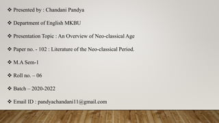  Presented by : Chandani Pandya
 Department of English MKBU
 Presentation Topic : An Overview of Neo-classical Age
 Paper no. - 102 : Literature of the Neo-classical Period.
 M.A Sem-1
 Roll no. – 06
 Batch – 2020-2022
 Email ID : pandyachandani11@gmail.com
 