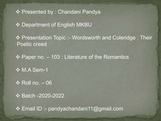  Presented by : Chandani Pandya
 Department of English MKBU
 Presentation Topic :- Wordsworth and Coleridge : Their
Poetic creed
 Paper no. – 103 : Literature of the Romantics
 M.A Sem-1
 Roll no. – 06
 Batch -2020-2022
 Email ID :- pandyachandani11@gmail.com
 