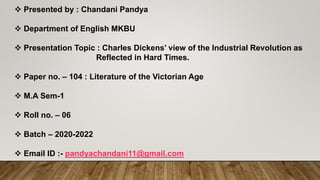  Presented by : Chandani Pandya
 Department of English MKBU
 Presentation Topic : Charles Dickens’ view of the Industrial Revolution as
Reflected in Hard Times.
 Paper no. – 104 : Literature of the Victorian Age
 M.A Sem-1
 Roll no. – 06
 Batch – 2020-2022
 Email ID :- pandyachandani11@gmail.com
 