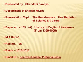  Presented by : Chandani Pandya
 Department of English MKBU
 Presentation Topic : The Renaissance : The ‘Rebirth’-
of Science & Culture.
 Paper no. – 105 : (A) : History of English Literature –
(From 1350-1900)
 M.A Sem-1
 Roll no. – 06
 Batch – 2020-2022
 Email ID :- pandyachandani11@gmail.com
 