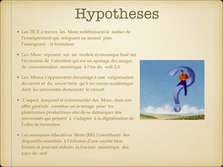Hypotheses
Les TICE à travers les Mooc redéﬁnissent le métier de
l’enseignement qui relèguent au second plan
l’enseignant , le formateur
Les Mooc reposent sur un modele économique basé sur
l’économie de l’attention qui est un apanage des usages
de consommation numérique à l’ère du web 2.0.
Les Moocs s’apparentent davantage à une vulgarisation
du savoir et du savoir-faire qu’à un cursus académique
dont les universités demeurent le creuset
L’aspect temporel et événementiel des Mooc, dans son
offre générale constitue un avantage pour les
plateformes productrices aﬁn de se démarquer des
universités qui peinent à s’adapter à la digitalisation de
l’offre de formation
Les ressources éducatives libres (REL) constituent des
dispositifs essentiels à l’éclosion d’une société bien
formée et pouvant réduire la fracture numérique des
pays du sud
 