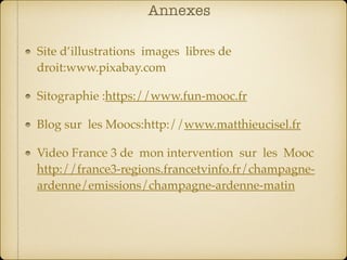 Annexes
Site d’illustrations images libres de
droit:www.pixabay.com
Sitographie :https://www.fun-mooc.fr
Blog sur les Moocs:http://www.matthieucisel.fr
Video France 3 de mon intervention sur les Mooc
http://france3-regions.francetvinfo.fr/champagne-
ardenne/emissions/champagne-ardenne-matin
 