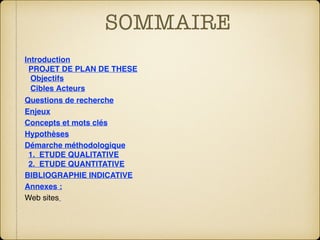 SOMMAIRE
Introduction
PROJET DE PLAN DE THESE
Objectifs
Cibles Acteurs
Questions de recherche
Enjeux
Concepts et mots clés
Hypothèses
Démarche méthodologique
1.  ETUDE QUALITATIVE
2.  ETUDE QUANTITATIVE
BIBLIOGRAPHIE INDICATIVE
Annexes :
Web sites 
 