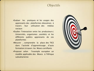 •Evaluer les pratiques et les usages des
apprenants des plateformes éducatives à
travers leur utilisation des médias
sociaux
•Etudier l’interaction entre les producteurs (
Universités, organismes ,sociétés) et les
différents publics apprenants de ces
plateformes
•Mesurer , comprendre la place des TICE
dans l’activité d’apprentissage , d’auto
formation à travers les Moocs certiﬁants
•Proposer selon l’exemple européen un
modèle applicable des Moocs à l’Afrique
subsaharienne
Objectifs
 