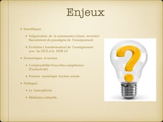 Enjeux
Scientiﬁques
Vulgarisation de la connaissance (classe inversée)-
Basculement du paradigme de l’enseignement
Evolution ( transformation) de l’enseignement
avec les TICE et le WEB 2.0
Economiques et sociaux
L’employabilité-Nouvelles compétences
(Productivité)
Fracture numérique- fracture sociale
Politiques
La francophonie
Médiation culturelle 
 
 