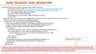 20
SAML REQUEST AVEC SIGNATURE
<samlp:AuthnRequest xmlns:samlp="urn:oasis:names:tc:SAML:2.0:protocol"
AssertionConsumerServiceURL="https://demo1-sp.e-xpertsolutions.com/saml/sp/profile/post/acs"
Destination="https://demo1-idp.e-xpertsolutions.com/saml/idp/profile/redirectorpost/sso"
ID="_aea45de943cf6a9069c7d83017c9575fcf0983"
IssueInstant="2014-11-26T12:45:32.002Z"
ProtocolBinding="urn:oasis:names:tc:SAML:2.0:bindings:HTTP-POST"
Version="2.0">
<saml:Issuer xmlns:saml="urn:oasis:names:tc:SAML:2.0:assertion">https://demo1-sp.e-xpertsolutions.com</saml:Issuer>
<ds:Signature xmlns:ds="http://www.w3.org/2000/09/xmldsig#">
<ds:SignedInfo xmlns:ds="http://www.w3.org/2000/09/xmldsig#">
<ds:CanonicalizationMethod Algorithm="http://www.w3.org/2001/10/xml-exc-c14n#" />
<ds:SignatureMethod Algorithm="http://www.w3.org/2000/09/xmldsig#rsa-sha1" />
<ds:Reference URI="#_aea45de943cf6a9069c7d83017c9575fcf0983">
<ds:Transforms>
<ds:Transform Algorithm="http://www.w3.org/2000/09/xmldsig#enveloped-signature" />
<ds:Transform Algorithm="http://www.w3.org/2001/10/xml-exc-c14n#">
<ec:InclusiveNamespaces xmlns:ec="http://www.w3.org/2001/10/xml-exc-c14n#"
PrefixList="xs" />
</ds:Transform>
</ds:Transforms>
<ds:DigestMethod Algorithm="http://www.w3.org/2000/09/xmldsig#sha1" />
<ds:DigestValue>5NuI6BhnWWcFiba1nP9XE4+fb/o=</ds:DigestValue>
</ds:Reference>
</ds:SignedInfo>
<ds:SignatureValue>HH90m5YJrDHtBcpcwrV3EBnU2CFJyLEk8GQONvDsIU08vZNakVos2JAke6kdof/3HCzUZrUusPOty92V8/DZFXu+5TNheZNNeGir390pE1YD39ac1mZJ9
w/SezpH+Rh46aBaBTPf0ne4H5984PnStwzlewzFHDTJLk24A0fEFyRR7OpXvF6BpU5E7I0If0p0LbsTBEZSIBTug+cd6eVrIlmNbkIxaYbBPFkQa/stqMEdXcpPWJufbajTaE9X34V
6Bale0cgoj0Q5K9o10qX1/C1qtBPhgfV4G8qUw4OnMsh8MLA6xhH7qbsFY0He1HgWbiYrg0z2p7NJ3nSYLgnpXA==</ds:SignatureValue>
Signaturede la requête
 
