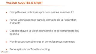 VALEUR AJOUTÉE E-XPERT
► Compétences techniques pointues sur les solutions F5
► Fortes Connaissances dans le domaine de la Fédération
d’identité
► Capable d’avoir la vision d’ensemble et de comprendre les
besoins
► Nombreuses compétences et connaissances connexes
► Forte aptitude au Troubleshooting
38
 