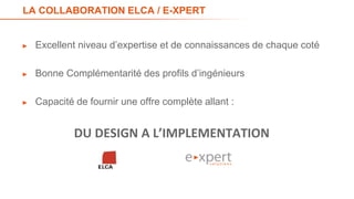 LA COLLABORATION ELCA / E-XPERT
► Excellent niveau d’expertise et de connaissances de chaque coté
► Bonne Complémentarité des profils d’ingénieurs
► Capacité de fournir une offre complète allant :
DU DESIGN A L’IMPLEMENTATION
39
 