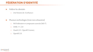 FÉDÉRATION D’IDENTITÉ
► Fédérerles identités
o Unehistoire de «Confiance»
► Plusieurs technologies(Listenonexhaustive)
o WS-Federation et composants associés (WS-*)
o SAML 1.1, 2.0
o Oauth 2.0 + OpenID Connect
o OpenID 2.0
 