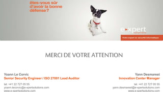 MERCIDE VOTRE ATTENTION
Yann Desmarest
Innovation Center Manager
tel. +41 22 727 05 55
yann.desmarest@e-xpertsolutions.com
www.e-xpertsolutions.com
Yoann Le Corvic
Senior Security Engineer / ISO 27001 Lead Auditor
tel. +41 22 727 05 55
yoann.lecorvic@e-xpertsolutions.com
www.e-xpertsolutions.com
 