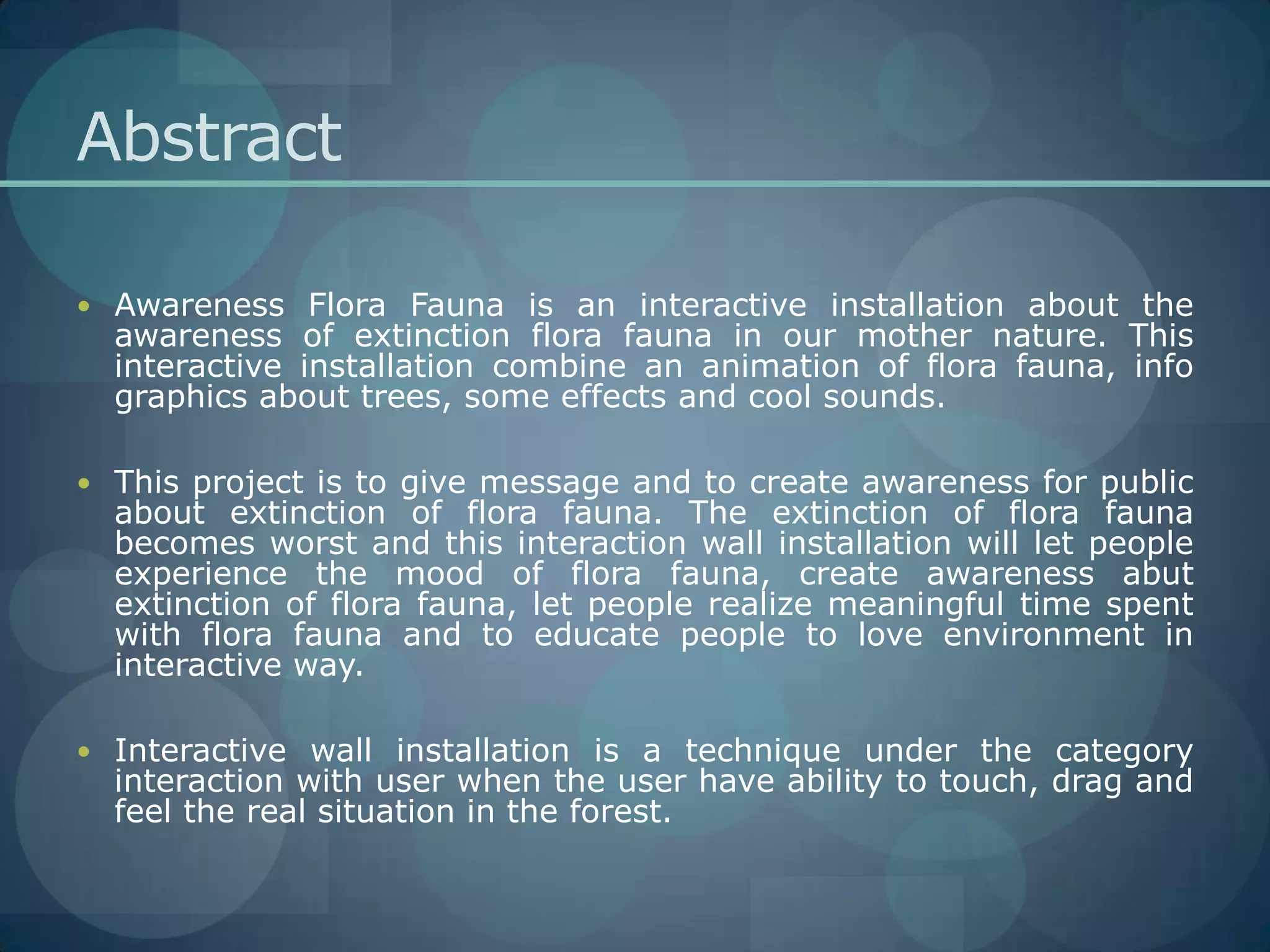 AbstractAwareness Flora Fauna is an interactive installation about the awareness of extinction flora fauna in our mother nature. This interactive installation combine an animation of flora fauna, info graphics about trees, some effects and cool sounds.This project is to give message and to create awareness for public about extinction of flora fauna. The extinction of flora fauna becomes worst and this interaction wall installation will let people experience the mood of flora fauna, create awareness abut extinction of flora fauna, let people realize meaningful time spent with flora fauna and to educate people to love environment in interactive way.Interactive wall installation is a technique under the category interaction with user when the user have ability to touch, drag and feel the real situation in the forest.