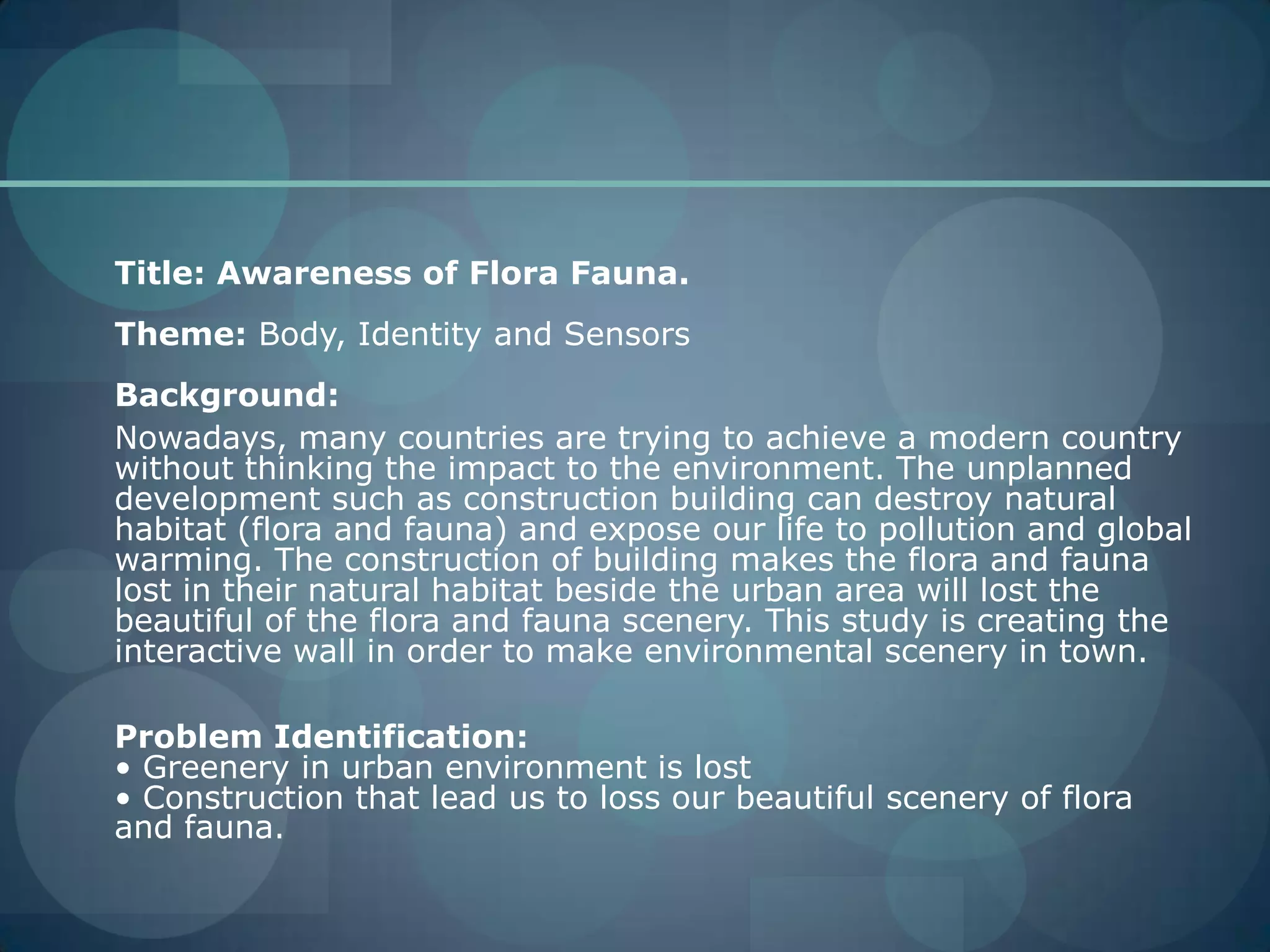 	Title: Awareness of Flora Fauna.Theme: Body, Identity and SensorsBackground:	Nowadays, many countries are trying to achieve a modern country without thinking the impact to the environment. The unplanned development such as construction building can destroy natural habitat (flora and fauna) and expose our life to pollution and global warming. The construction of building makes the flora and fauna lost in their natural habitat beside the urban area will lost the beautiful of the flora and fauna scenery. This study is creating the interactive wall in order to make environmental scenery in town.	Problem Identification:• Greenery in urban environment is lost• Construction that lead us to loss our beautiful scenery of flora and fauna.
