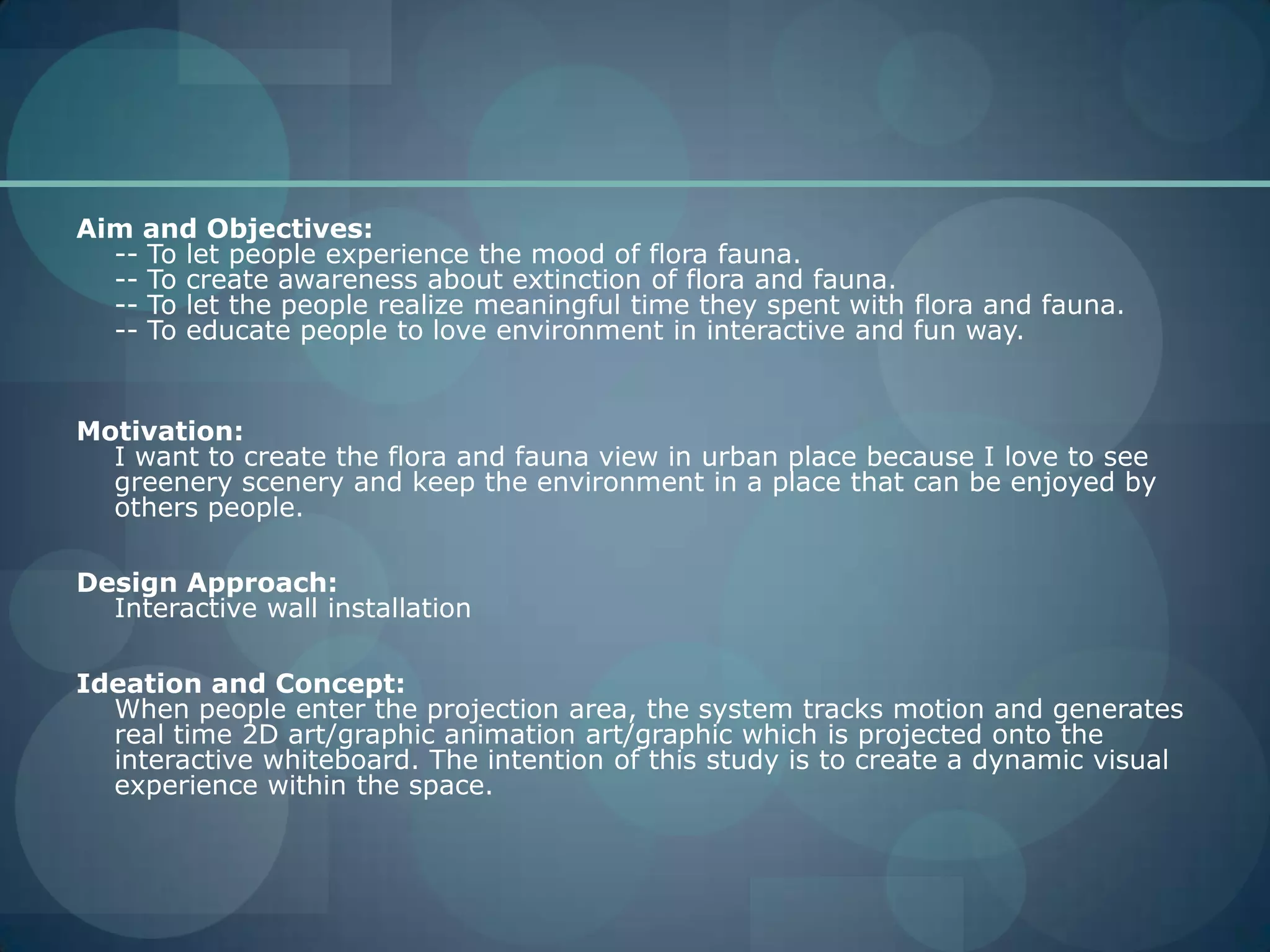 Aim and Objectives:-- To let people experience the mood of flora fauna.-- To create awareness about extinction of flora and fauna.-- To let the people realize meaningful time they spent with flora and fauna.-- To educate people to love environment in interactive and fun way.Motivation:I want to create the flora and fauna view in urban place because I love to see greenery scenery and keep the environment in a place that can be enjoyed by others people.Design Approach: Interactive wall installationIdeation and Concept:When people enter the projection area, the system tracks motion and generates real time 2D art/graphic animation art/graphic which is projected onto the interactive whiteboard. The intention of this study is to create a dynamic visual experience within the space.