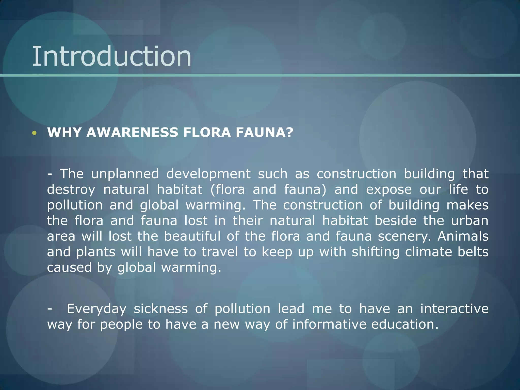 IntroductionWHY AWARENESS FLORA FAUNA?	- The unplanned development such as construction building that destroy natural habitat (flora and fauna) and expose our life to pollution and global warming. The construction of building makes the flora and fauna lost in their natural habitat beside the urban area will lost the beautiful of the flora and fauna scenery. Animals and plants will have to travel to keep up with shifting climate belts caused by global warming. 	-  Everyday sickness of pollution lead me to have an interactive way for people to have a new way of informative education.