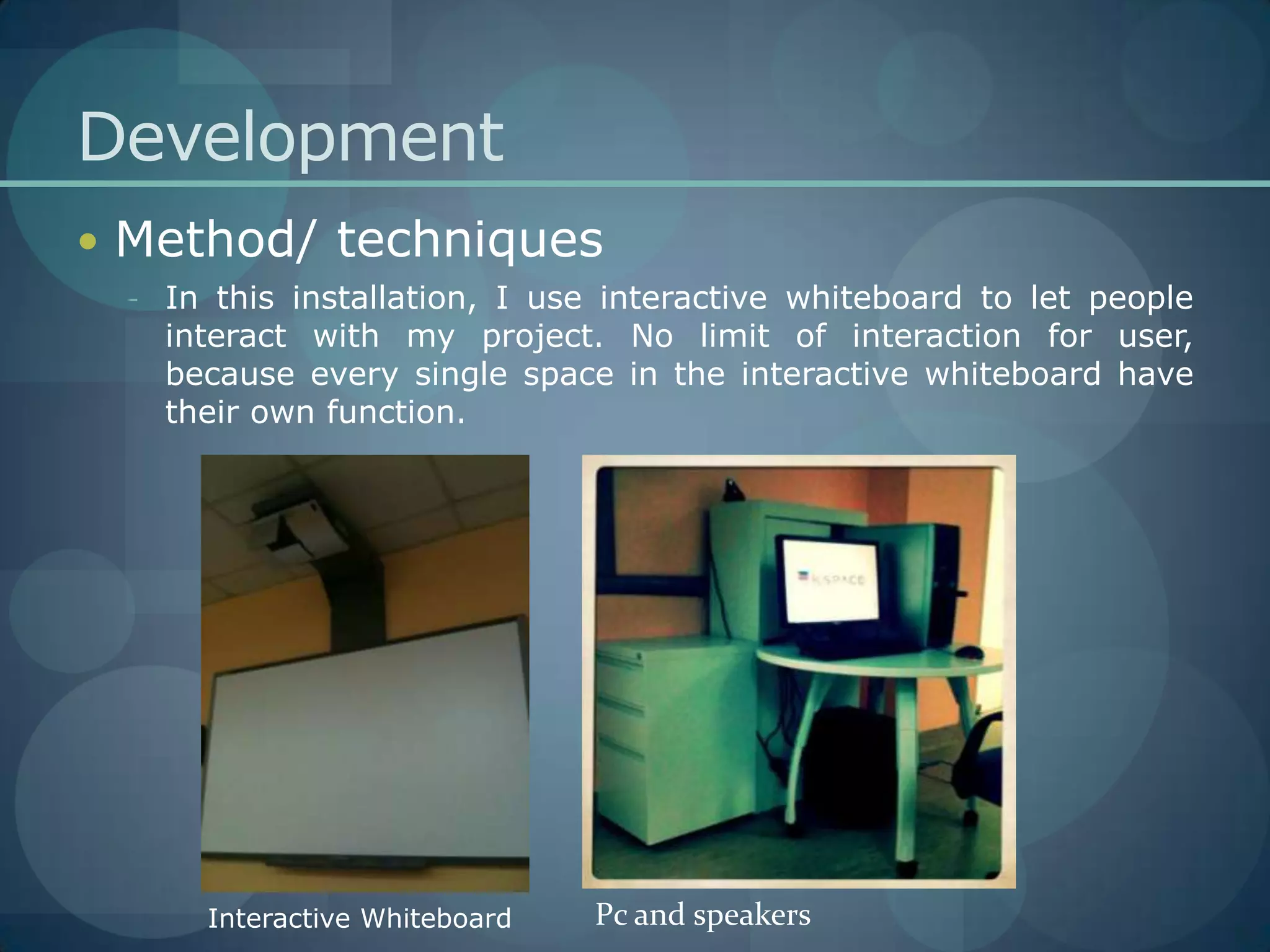 DevelopmentMethod/ techniquesIn this installation, I use interactive whiteboard to let people interact with my project. No limit of interaction for user, because every single space in the interactive whiteboard have their own function.Pc and speakersInteractive Whiteboard