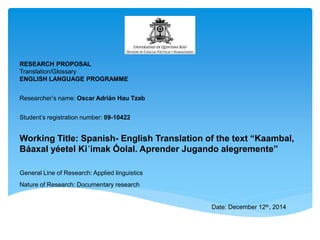 RESEARCH PROPOSAL 
Translation/Glossary 
ENGLISH LANGUAGE PROGRAMME 
Researcher’s name: Oscar Adrián Hau Tzab 
Student’s registration number: 09-10422 
Working Title: Spanish- English Translation of the text “Kaambal, 
Báaxal yéetel Ki´imak Óolal. Aprender Jugando alegremente” 
General Line of Research: Applied linguistics 
Nature of Research: Documentary research 
Date: December 12th, 2014 
 