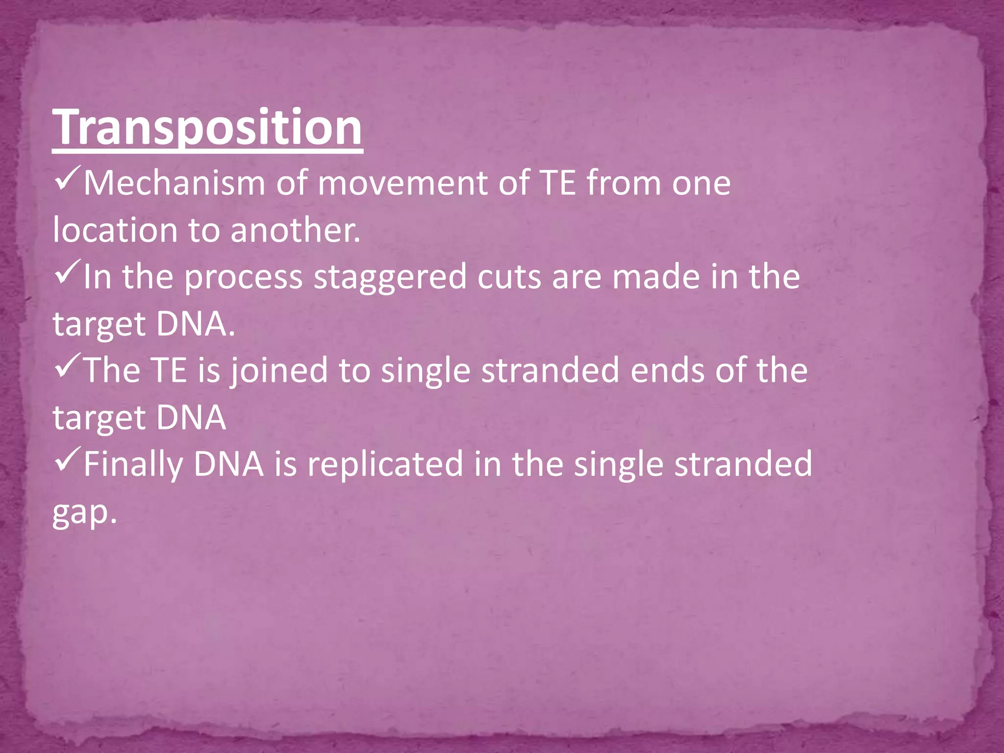 Transposition
Mechanism of movement of TE from one
location to another.
In the process staggered cuts are made in the
target DNA.
The TE is joined to single stranded ends of the
target DNA
Finally DNA is replicated in the single stranded
gap.
 
