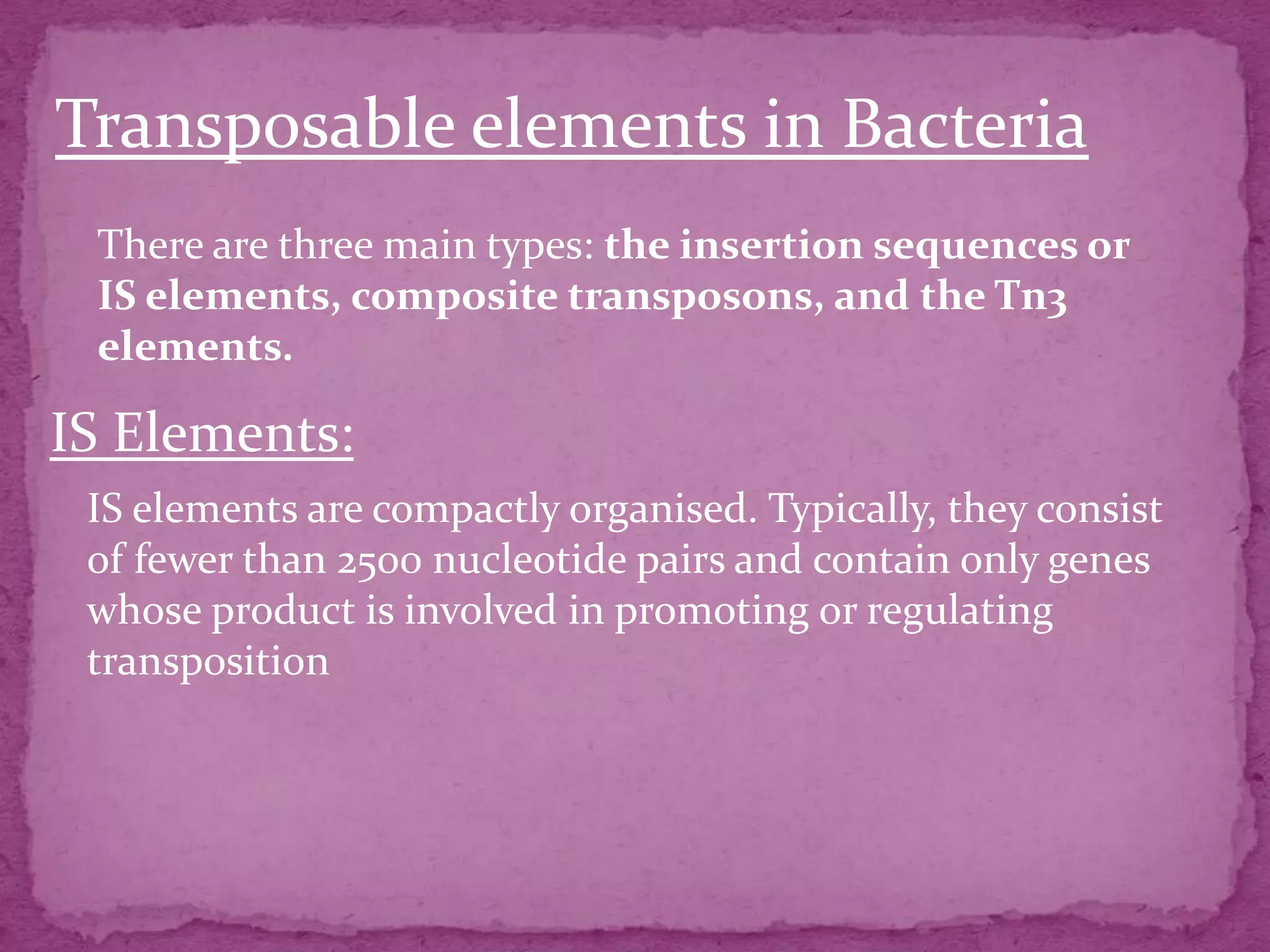 Transposable elements in Bacteria
 There are three main types: the insertion sequences or
 IS elements, composite transposons, and the Tn3
 elements.

IS Elements:
 IS elements are compactly organised. Typically, they consist
 of fewer than 2500 nucleotide pairs and contain only genes
 whose product is involved in promoting or regulating
 transposition
 