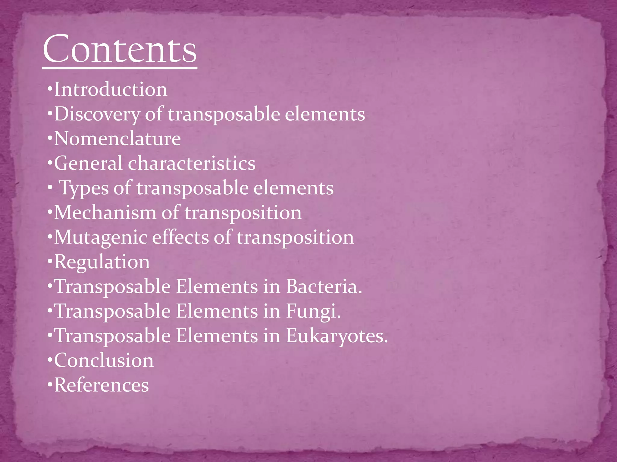 Contents
•Introduction
•Discovery of transposable elements
•Nomenclature
•General characteristics
• Types of transposable elements
•Mechanism of transposition
•Mutagenic effects of transposition
•Regulation
•Transposable Elements in Bacteria.
•Transposable Elements in Fungi.
•Transposable Elements in Eukaryotes.
•Conclusion
•References
 
