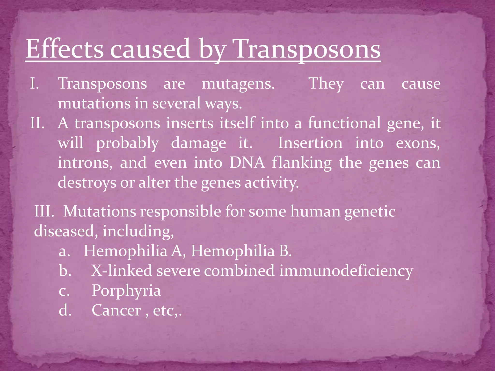 Effects caused by Transposons
I.  Transposons are mutagens.             They can cause
    mutations in several ways.
II. A transposons inserts itself into a functional gene, it
    will probably damage it. Insertion into exons,
    introns, and even into DNA flanking the genes can
    destroys or alter the genes activity.
III. Mutations responsible for some human genetic
diseased, including,
    a. Hemophilia A, Hemophilia B.
    b. X-linked severe combined immunodeficiency
    c. Porphyria
    d. Cancer , etc,.
 